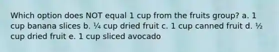 Which option does NOT equal 1 cup from the fruits group? a. 1 cup banana slices b. ¼ cup dried fruit c. 1 cup canned fruit d. ½ cup dried fruit e. 1 cup sliced avocado