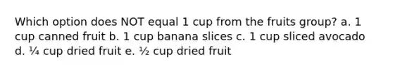 Which option does NOT equal 1 cup from the fruits group? a. 1 cup canned fruit b. 1 cup banana slices c. 1 cup sliced avocado d. ¼ cup dried fruit e. ½ cup dried fruit