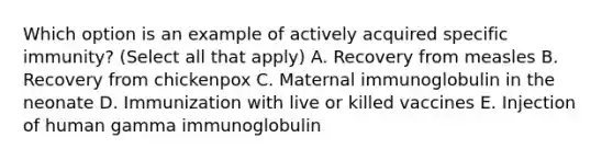 Which option is an example of actively acquired specific immunity? (Select all that apply) A. Recovery from measles B. Recovery from chickenpox C. Maternal immunoglobulin in the neonate D. Immunization with live or killed vaccines E. Injection of human gamma immunoglobulin