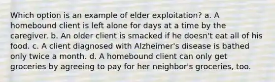 Which option is an example of elder exploitation? a. A homebound client is left alone for days at a time by the caregiver. b. An older client is smacked if he doesn't eat all of his food. c. A client diagnosed with Alzheimer's disease is bathed only twice a month. d. A homebound client can only get groceries by agreeing to pay for her neighbor's groceries, too.