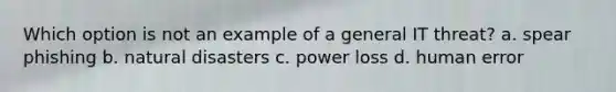 Which option is not an example of a general IT threat? a. spear phishing b. natural disasters c. power loss d. human error