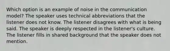 Which option is an example of noise in the communication model? The speaker uses technical abbreviations that the listener does not know. The listener disagrees with what is being said. The speaker is deeply respected in the listener's culture. The listener fills in shared background that the speaker does not mention.