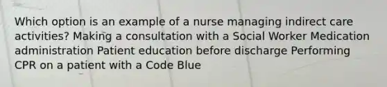 Which option is an example of a nurse managing indirect care activities? Making a consultation with a Social Worker Medication administration Patient education before discharge Performing CPR on a patient with a Code Blue