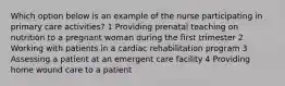 Which option below is an example of the nurse participating in primary care activities? 1 Providing prenatal teaching on nutrition to a pregnant woman during the first trimester 2 Working with patients in a cardiac rehabilitation program 3 Assessing a patient at an emergent care facility 4 Providing home wound care to a patient