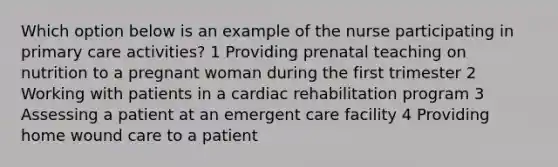 Which option below is an example of the nurse participating in primary care activities? 1 Providing prenatal teaching on nutrition to a pregnant woman during the first trimester 2 Working with patients in a cardiac rehabilitation program 3 Assessing a patient at an emergent care facility 4 Providing home wound care to a patient