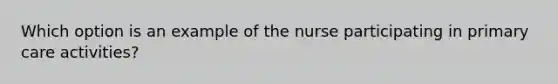 Which option is an example of the nurse participating in primary care activities?