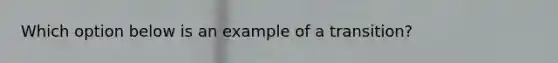 ​Which option below is an example of a transition?