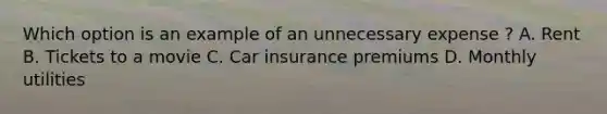 Which option is an example of an unnecessary expense ? A. Rent B. Tickets to a movie C. Car insurance premiums D. Monthly utilities