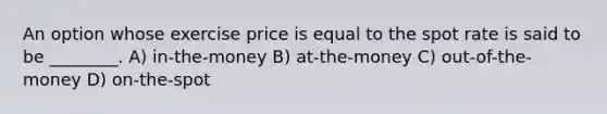 An option whose exercise price is equal to the spot rate is said to be ________. A) in-the-money B) at-the-money C) out-of-the-money D) on-the-spot