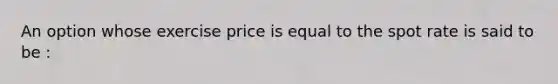 An option whose exercise price is equal to the spot rate is said to be :