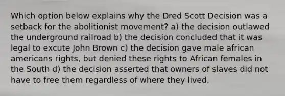 Which option below explains why the Dred Scott Decision was a setback for the abolitionist movement? a) the decision outlawed the underground railroad b) the decision concluded that it was legal to excute John Brown c) the decision gave male african americans rights, but denied these rights to African females in the South d) the decision asserted that owners of slaves did not have to free them regardless of where they lived.