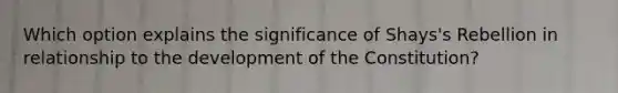 Which option explains the significance of Shays's Rebellion in relationship to the development of the Constitution?