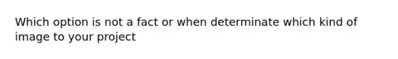 Which option is not a fact or when determinate which kind of image to your project