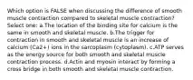 Which option is FALSE when discussing the difference of smooth muscle contraction compared to skeletal muscle contraction? Select one: a.The location of the binding site for calcium is the same in smooth and skeletal muscle. b.The trigger for contraction in smooth and skeletal muscle is an increase of calcium (Ca2+) ions in the sarcoplasm (cytoplasm). c.ATP serves as the energy source for both smooth and skeletal muscle contraction process. d.Actin and myosin interact by forming a cross bridge in both smooth and skeletal muscle contraction.