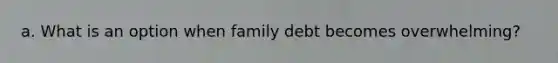 a. What is an option when family debt becomes overwhelming?