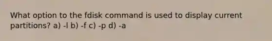 What option to the fdisk command is used to display current partitions? a) -l b) -f c) -p d) -a