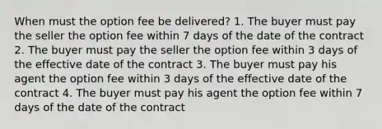 When must the option fee be delivered? 1. The buyer must pay the seller the option fee within 7 days of the date of the contract 2. The buyer must pay the seller the option fee within 3 days of the effective date of the contract 3. The buyer must pay his agent the option fee within 3 days of the effective date of the contract 4. The buyer must pay his agent the option fee within 7 days of the date of the contract