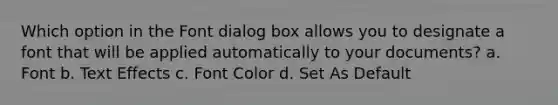 Which option in the Font dialog box allows you to designate a font that will be applied automatically to your documents? a. Font b. Text Effects c. Font Color d. Set As Default