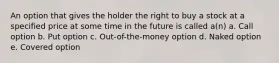 An option that gives the holder the right to buy a stock at a specified price at some time in the future is called a(n) a. Call option b. Put option c. Out-of-the-money option d. Naked option e. Covered option