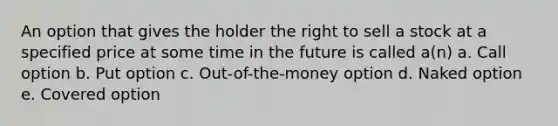 An option that gives the holder the right to sell a stock at a specified price at some time in the future is called a(n) a. Call option b. Put option c. Out-of-the-money option d. Naked option e. Covered option