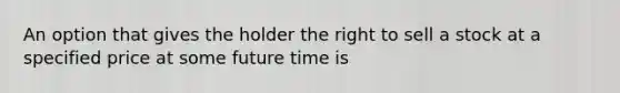 An option that gives the holder the right to sell a stock at a specified price at some future time is