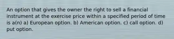 An option that gives the owner the right to sell a financial instrument at the exercise price within a specified period of time is a(n) a) European option. b) American option. c) call option. d) put option.