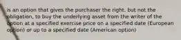 is an option that gives the purchaser the right, but not the obligation, to buy the underlying asset from the writer of the option at a specified exercise price on a specified date (European option) or up to a specified date (American option)