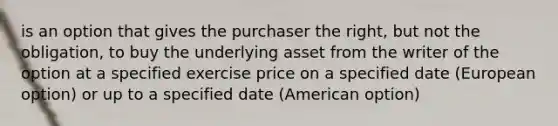 is an option that gives the purchaser the right, but not the obligation, to buy the underlying asset from the writer of the option at a specified exercise price on a specified date (European option) or up to a specified date (American option)