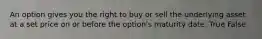 An option gives you the right to buy or sell the underlying asset at a set price on or before the​ option's maturity date. True False