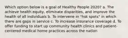 Which option below is a goal of Healthy People 2020? a. The achieve health equity, eliminate disparities, and improve the health of all individuals b. To intervene in "hot spots" in which there are gaps in service c. To increase insurance coverage d. To offer funding to start up community health clinics and patient-centered medical home practices across the nation