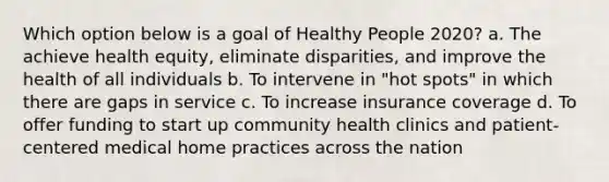 Which option below is a goal of Healthy People 2020? a. The achieve health equity, eliminate disparities, and improve the health of all individuals b. To intervene in "hot spots" in which there are gaps in service c. To increase insurance coverage d. To offer funding to start up community health clinics and patient-centered medical home practices across the nation