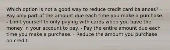 Which option is not a good way to reduce credit card balances? - Pay only part of the amount due each time you make a purchase. - Limit yourself to only paying with cards when you have the money in your account to pay. - Pay the entire amount due each time you make a purchase. - Reduce the amount you purchase on credit.