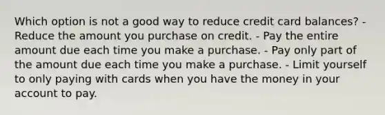 Which option is not a good way to reduce credit card balances? - Reduce the amount you purchase on credit. - Pay the entire amount due each time you make a purchase. - Pay only part of the amount due each time you make a purchase. - Limit yourself to only paying with cards when you have the money in your account to pay.