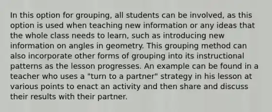 In this option for grouping, all students can be involved, as this option is used when teaching new information or any ideas that the whole class needs to learn, such as introducing new information on angles in geometry. This grouping method can also incorporate other forms of grouping into its instructional patterns as the lesson progresses. An example can be found in a teacher who uses a "turn to a partner" strategy in his lesson at various points to enact an activity and then share and discuss their results with their partner.