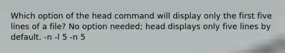 Which option of the head command will display only the first five lines of a file? No option needed; head displays only five lines by default. -n -l 5 -n 5