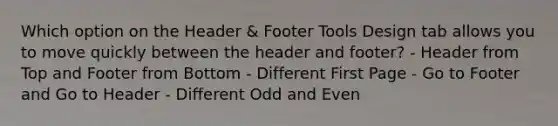 Which option on the Header & Footer Tools Design tab allows you to move quickly between the header and footer? - Header from Top and Footer from Bottom - Different First Page - Go to Footer and Go to Header - Different Odd and Even