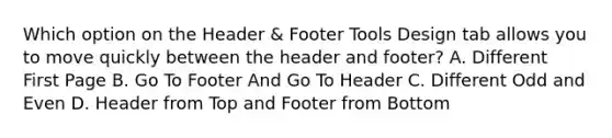 Which option on the Header & Footer Tools Design tab allows you to move quickly between the header and footer? A. Different First Page B. Go To Footer And Go To Header C. Different Odd and Even D. Header from Top and Footer from Bottom