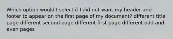 Which option would I select if I did not want my header and footer to appear on the first page of my document? different title page different second page different first page different odd and even pages