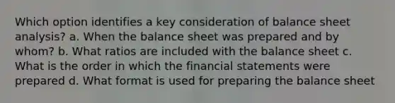 Which option identifies a key consideration of balance sheet analysis? a. When the balance sheet was prepared and by whom? b. What ratios are included with the balance sheet c. What is the order in which the financial statements were prepared d. What format is used for preparing the balance sheet