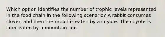 Which option identifies the number of trophic levels represented in the food chain in the following scenario? A rabbit consumes clover, and then the rabbit is eaten by a coyote. The coyote is later eaten by a mountain lion.