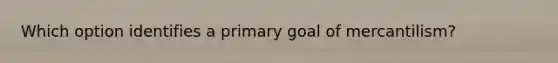 Which option identifies a primary goal of mercantilism?