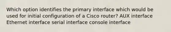 Which option identifies the primary interface which would be used for initial configuration of a Cisco router? AUX interface Ethernet interface serial interface console interface