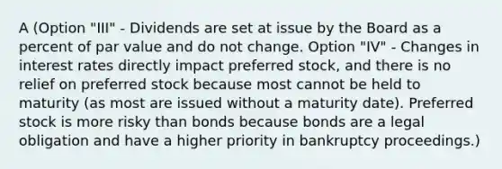 A (Option "III" - Dividends are set at issue by the Board as a percent of par value and do not change. Option "IV" - Changes in interest rates directly impact preferred stock, and there is no relief on preferred stock because most cannot be held to maturity (as most are issued without a maturity date). Preferred stock is more risky than bonds because bonds are a legal obligation and have a higher priority in bankruptcy proceedings.)