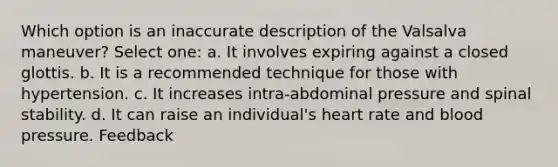 Which option is an inaccurate description of the Valsalva maneuver? Select one: a. It involves expiring against a closed glottis. b. It is a recommended technique for those with hypertension. c. It increases intra-abdominal pressure and spinal stability. d. It can raise an individual's heart rate and blood pressure. Feedback