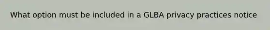 What option must be included in a GLBA privacy practices notice