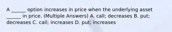 A ______ option increases in price when the underlying asset ______ in price. (Multiple Answers) A. call; decreases B. put; decreases C. call; increases D. put; increases