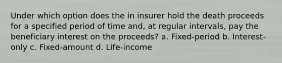 Under which option does the in insurer hold the death proceeds for a specified period of time and, at regular intervals, pay the beneficiary interest on the proceeds? a. Fixed-period b. Interest-only c. Fixed-amount d. Life-income