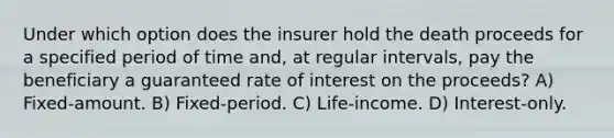 Under which option does the insurer hold the death proceeds for a specified period of time and, at regular intervals, pay the beneficiary a guaranteed rate of interest on the proceeds? A) Fixed-amount. B) Fixed-period. C) Life-income. D) Interest-only.