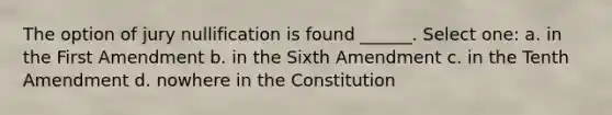 The option of jury nullification is found ______. Select one: a. in the First Amendment b. in the Sixth Amendment c. in the Tenth Amendment d. nowhere in the Constitution