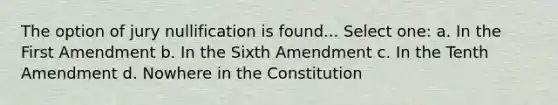 The option of jury nullification is found... Select one: a. In the First Amendment b. In the Sixth Amendment c. In the Tenth Amendment d. Nowhere in the Constitution